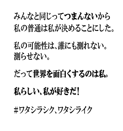 みんなと同じってつまんないから私の普通は私が決めることにした。私の可能性は、誰にも測れない。測らせない。だって世界を面白くするのは私。私らしい、私が好きだ!#ワタシラシク、ワタシライク