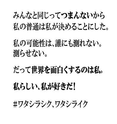 みんなと同じってつまんないから私の普通は私が決めることにした。私の可能性は、誰にも測れない。測らせない。だって世界を面白くするのは私。私らしい、私が好きだ！#ワタシラシク、ワタシライク